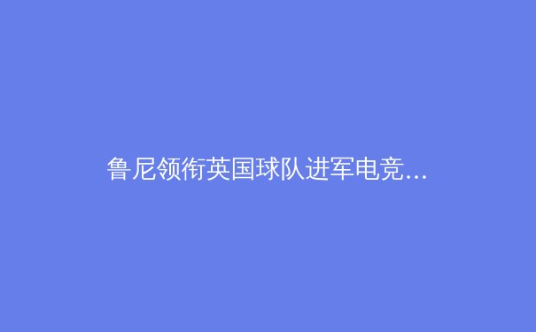 鲁尼领衔英国球队进军电竞界，体育融合科技引爆产业新热点